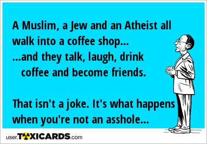 A Muslim, a Jew and an Atheist all walk into a coffee shop... ...and they talk, laugh, drink coffee and become friends. That isn't a joke. It's what happens when you're not an asshole...
