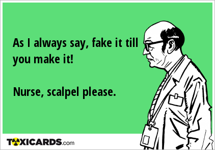 As I always say, fake it till you make it! Nurse, scalpel please.