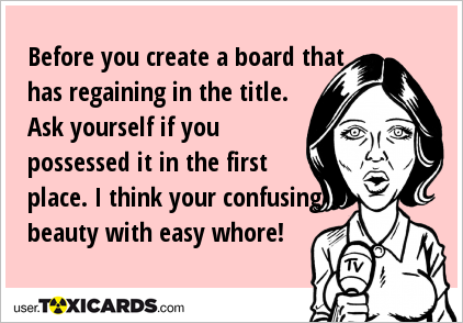 Before you create a board that has regaining in the title. Ask yourself if you possessed it in the first place. I think your confusing beauty with easy whore!