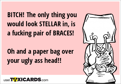 BITCH! The only thing you would look STELLAR in, is a fucking pair of BRACES! Oh and a paper bag over your ugly ass head!!