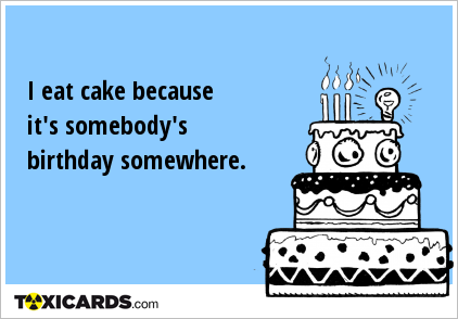 I eat cake because it's somebody's birthday somewhere.