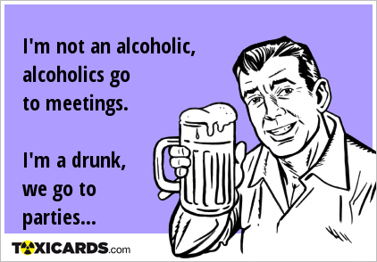 I'm not an alcoholic, alcoholics go to meetings. I'm a drunk, we go to parties...