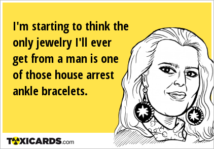 I'm starting to think the only jewelry I'll ever get from a man is one of those house arrest ankle bracelets.