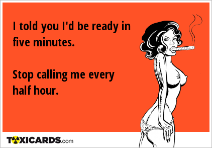 I told you I'd be ready in five minutes. Stop calling me every half hour.