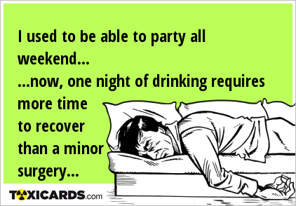 I used to be able to party all weekend... ...now, one night of drinking requires more time to recover than a minor surgery...