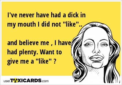 I've never have had a dick in my mouth I did not "like".. and believe me , I have had plenty. Want to give me a "like" ?