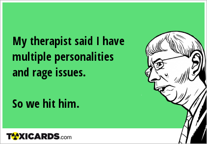 My therapist said I have multiple personalities and rage issues. So we hit him.