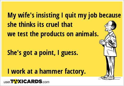 My wife's insisting I quit my job because she thinks its cruel that we test the products on animals. She's got a point, I guess. I work at a hammer factory.