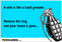 A wife is like a hand grenade. Remove the ring, and your house is gone...