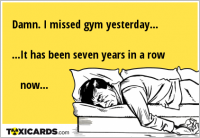 Damn. I missed gym yesterday... ...It has been seven years in a row now...
