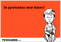 Do pyromaniacs wear blazers?