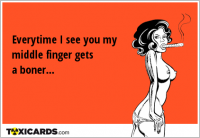 Everytime I see you my middle finger gets a boner...