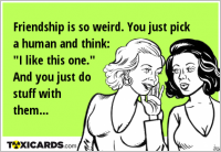 Friendship is so weird. You just pick a human and think: "I like this one." And you just do stuff with them...
