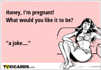 Honey, I'm pregnant! What would you like it to be? "a joke...."