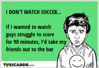 I DON'T WATCH SOCCER... If I wanted to watch guys struggle to score for 90 minutes, I'd take my friends out to the bar