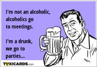 I'm not an alcoholic, alcoholics go to meetings. I'm a drunk, we go to parties...
