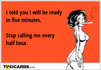 I told you I will be ready in five minutes. Stop calling me every half hour.
