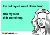 I've had myself waxed 'down there'. Now my socks slide on real easy.