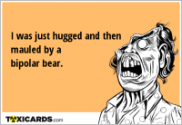 I was just hugged and then mauled by a bipolar bear.