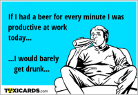 If I had a beer for every minute I was productive at work today... ...I would barely get drunk...