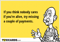 If you think nobody cares if you're alive, try missing a couple of payments.