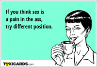 If you think sex is a pain in the ass, try different position.