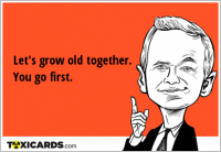 Let's grow old together. You go first.