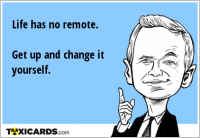 Life has no remote. Get up and change it yourself.