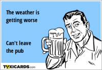 The weather is getting worse Can't leave the pub