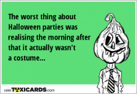The worst thing about Halloween parties was realising the morning after that it actually wasn't a costume...