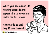 When you like a man, do nothing about it and expect him to know and make the first move. Afterwards go and buy 10 cats instead..