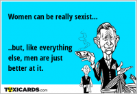 Women can be really sexist... ..but, like everything else, men are just better at it.
