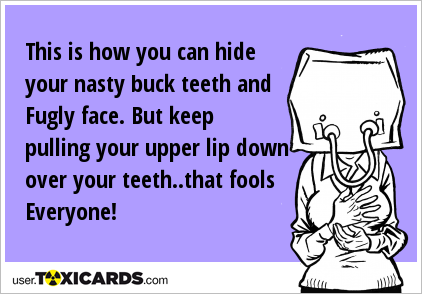 This is how you can hide your nasty buck teeth and Fugly face. But keep pulling your upper lip down over your teeth..that fools Everyone!