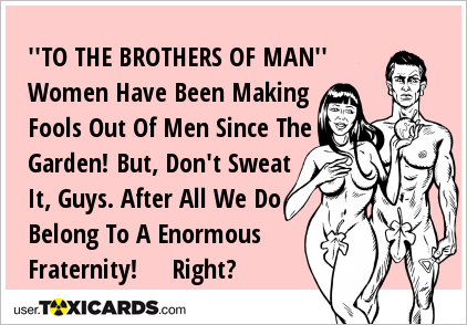 ''TO THE BROTHERS OF MAN'' Women Have Been Making Fools Out Of Men Since The Garden! But, Don't Sweat It, Guys. After All We Do Belong To A Enormous Fraternity! Right?