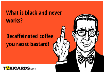 What is black and never works? Decaffeinated coffee you racist bastard!