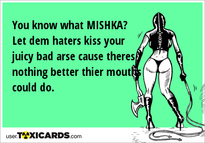 You know what MISHKA? Let dem haters kiss your juicy bad arse cause theres nothing better thier mouths could do.