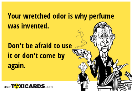Your wretched odor is why perfume was invented. Don't be afraid to use it or don't come by again.