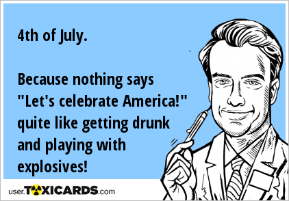 4th of July. Because nothing says "Let's celebrate America!" quite like getting drunk and playing with explosives!