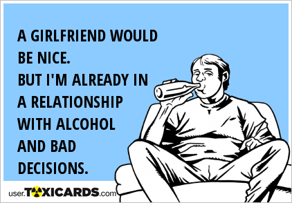 A GIRLFRIEND WOULD BE NICE. BUT I'M ALREADY IN A RELATIONSHIP WITH ALCOHOL AND BAD DECISIONS.
