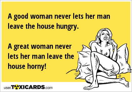 A good woman never lets her man leave the house hungry. A great woman never lets her man leave the house horny!