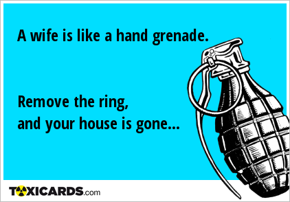 A wife is like a hand grenade. Remove the ring, and your house is gone...