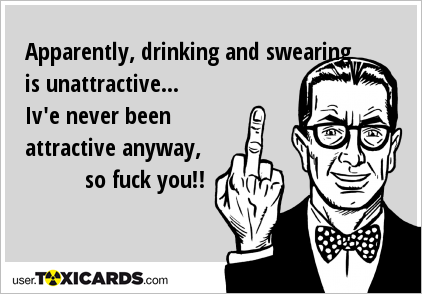 Apparently, drinking and swearing is unattractive... Iv'e never been attractive anyway, so fuck you!!