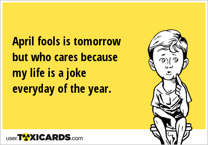 April fools is tomorrow but who cares because my life is a joke everyday of the year.