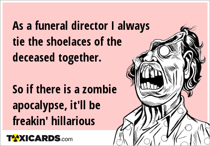 As a funeral director I always tie the shoelaces of the deceased together. So if there is a zombie apocalypse, it'll be freakin' hillarious
