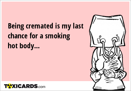 Being cremated is my last chance for a smoking hot body...