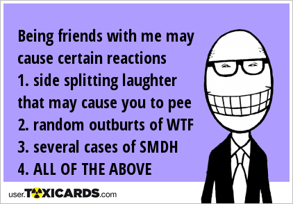 Being friends with me may cause certain reactions 1. side splitting laughter that may cause you to pee 2. random outburts of WTF 3. several cases of SMDH 4. ALL OF THE ABOVE