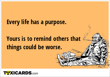 Every life has a purpose. Yours is to remind others that things could be worse.