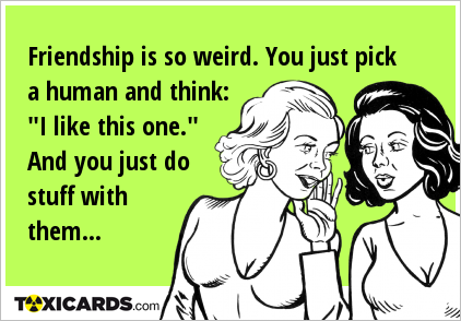 Friendship is so weird. You just pick a human and think: "I like this one." And you just do stuff with them...