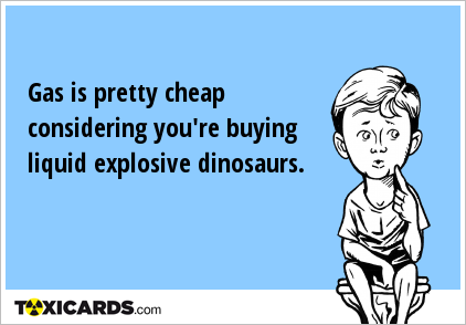 Gas is pretty cheap considering you're buying liquid explosive dinosaurs.