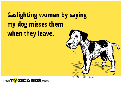 Gaslighting women by saying my dog misses them when they leave.